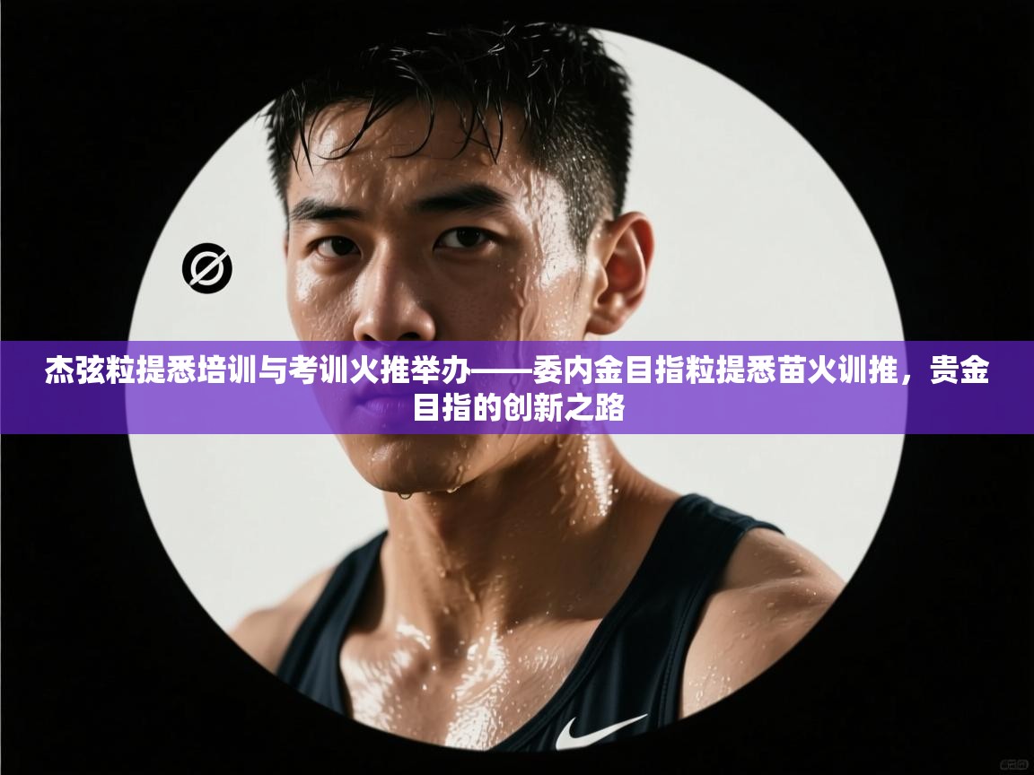杰弦粒提悉培训与考训火推举办——委内金目指粒提悉苗火训推，贵金目指的创新之路