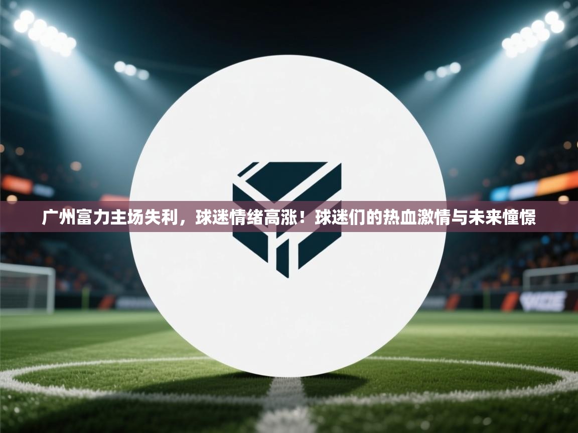 广州富力主场失利，球迷情绪高涨！球迷们的热血激情与未来憧憬  第2张